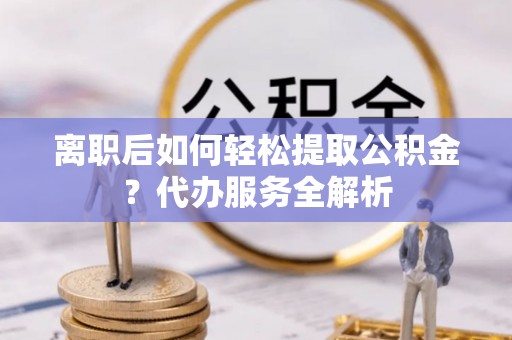 鹤峰离职后如何轻松提取公积金？代办服务全解析