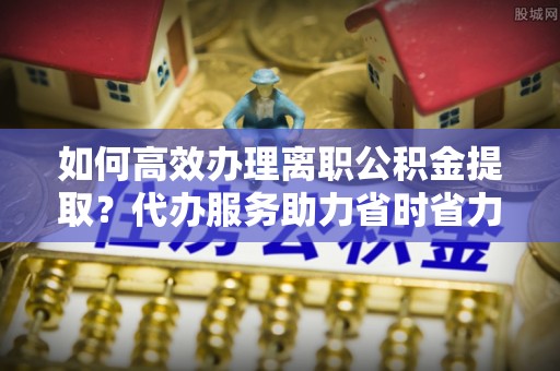 鹤峰如何高效办理离职公积金提取？代办服务助力省时省力