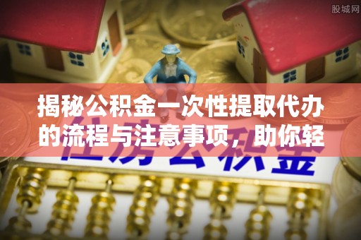 鹤峰揭秘公积金一次性提取代办的流程与注意事项，助你轻松搞定财务规划